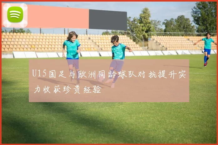U15国足与欧洲同龄球队对抗提升实力收获珍贵经验