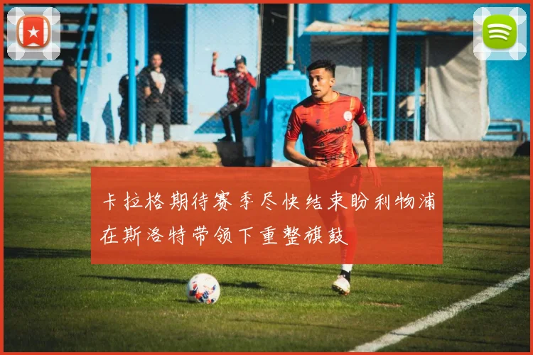卡拉格期待赛季尽快结束盼利物浦在斯洛特带领下重整旗鼓