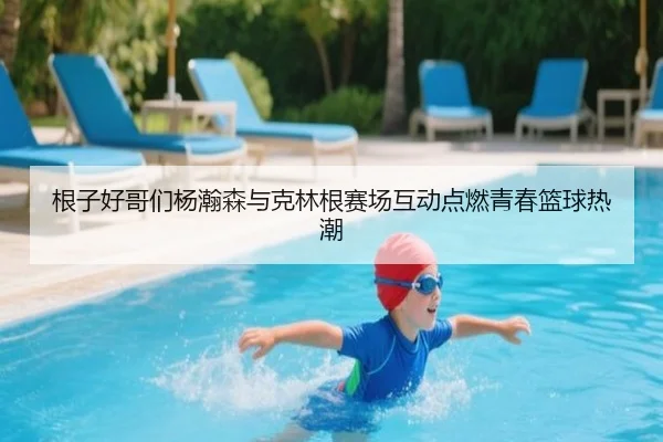 根子好哥们杨瀚森与克林根赛场互动点燃青春篮球热潮